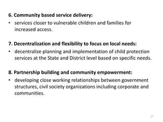 6. Community based service delivery: 
• services closer to vulnerable children and families for 
increased access. 
7. Decentralization and flexibility to focus on local needs: 
• decentralize planning and implementation of child protection 
services at the State and District level based on specific needs. 
8. Partnership building and community empowerment: 
• developing close working relationships between government 
structures, civil society organizations including corporate and 
communities. 
17 
 