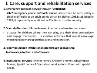 I. Care, support and rehabilitation services 
1. Emergency outreach service through ‘CHILDLINE’ 
• 24/7 emergency phone outreach service -service can be accessed by a 
child in difficulty or an adult on his behalf by dialing 1098.Established in 
1999, it is presently operational in 83 cities across the country. 
2.Open shelters for children in need in urban and semi-urban areas. 
• a space for children where they can play, use their time productively 
and engage themselves , in creative activities that would encourage 
meaningful peer group participation and interaction. 
3.Family based non institutional care through sponsorship, 
foster-care,adoption and after-care. 
4. Institutional services- Shelter homes, Children’s homes, Observation 
homes, Special homes & Specialised services for children with special 
needs. 
21 
 