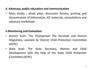 4. Advocacy, public education and communication 
• Mass media , street plays, discussion forums, printing and 
dissemination of Information, IEC materials, consultations and 
advocacy workshops. 
5.Monitoring and Evaluation 
• District level- The Chairperson Zila Parishad and District 
Magistrate, assisted by District Child Protection Committee 
(DCPC) 
• State level- The State Secretary, Women and Child 
Development with the help of the State Child Protection 
Committee (SCPC). 
24 
 