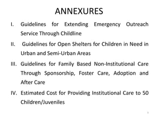 ANNEXURES 
I. Guidelines for Extending Emergency Outreach 
Service Through Childline 
II. Guidelines for Open Shelters for Children in Need in 
Urban and Semi-Urban Areas 
III. Guidelines for Family Based Non-Institutional Care 
Through Sponsorship, Foster Care, Adoption and 
After Care 
IV. Estimated Cost for Providing Institutional Care to 50 
Children/Juveniles 
3 
 