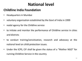 National level 
Childline India Foundation 
• Headquarters in Mumbai 
• voluntary organisation established by the Govt of India in 1999 
• nodal agency for the Childline service 
• to initiate and monitor the performance of Childline service in cities 
and districts 
• to conduct training/sensitization, research and advocacy at the 
national level on child protection issues. 
• Under the ICPS, CIF shall be given the status of a “Mother NGO” for 
running Childline Service in the country. 
30 
 