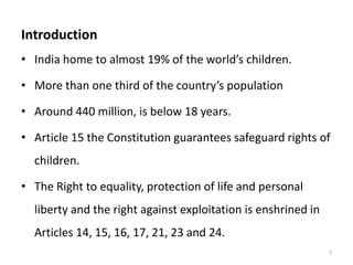Introduction 
• India home to almost 19% of the world’s children. 
• More than one third of the country’s population 
• Around 440 million, is below 18 years. 
• Article 15 the Constitution guarantees safeguard rights of 
children. 
• The Right to equality, protection of life and personal 
liberty and the right against exploitation is enshrined in 
Articles 14, 15, 16, 17, 21, 23 and 24. 
7 
 