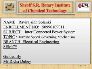 NAME : Ravirajsinh Solanki
ENROLLMENT NO: 150990109011
SUBJECT : Inter Connected Power System
TOPIC : Turbine Speed Governing Mechanism
BRANCH: Electrical Engineering
SEM:7th
Guided By
Ms.Richa Dubey
14-Oct-181
 