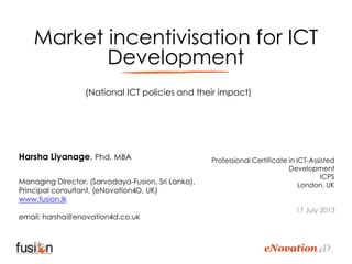 eNovation4D
Market incentivisation for ICT
Development
Harsha Liyanage, Phd, MBA
Managing Director, (Sarvodaya-Fusion, Sri Lanka),
Principal consultant, (eNovation4D, UK)
www.fusion.lk
email: harsha@enovation4d.co.uk
Professional Certificate in ICT-Assisted
Development
ICPS
London, UK
17 July 2013
(National ICT policies and their impact)
 