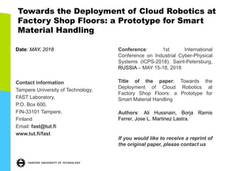 Towards the Deployment of Cloud Robotics at
Factory Shop Floors: a Prototype for Smart
Material Handling
Date: MAY, 2018
Contact information
Tampere University of Technology,
FAST Laboratory,
P.O. Box 600,
FIN-33101 Tampere,
Finland
Email: fast@tut.fi
www.tut.fi/fast
Conference: 1st International
Conference on Industrial Cyber-Physical
Systems (ICPS-2018). Saint-Petersburg,
RUSSIA – MAY 15-18, 2018
Title of the paper: Towards the
Deployment of Cloud Robotics at
Factory Shop Floors: a Prototype for
Smart Material Handling
Authors: Ali Hussnain, Borja Ramis
Ferrer, Jose L. Martinez Lastra.
If you would like to receive a reprint of
the original paper, please contact us
 