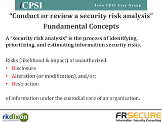 “Conduct or review a security risk analysis”
           Fundamental Concepts
A “security risk analysis” is the process of identifying,
prioritizing, and estimating information security risks.

Risks (likelihood & impact) of unauthorized:
• Disclosure
• Alteration (or modification), and/or;
• Destruction

of information under the custodial care of an organization.
 