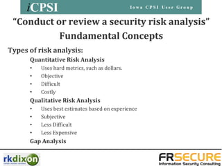 “Conduct or review a security risk analysis”
           Fundamental Concepts
Types of risk analysis:
      Quantitative Risk Analysis
      •   Uses hard metrics, such as dollars.
      •   Objective
      •   Difficult
      •   Costly
      Qualitative Risk Analysis
      •   Uses best estimates based on experience
      •   Subjective
      •   Less Difficult
      •   Less Expensive
      Gap Analysis
 