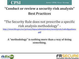 “Conduct or review a security risk analysis”
               Best Practices

 “The Security Rule does not prescribe a specific
          risk analysis methodology” -
http://www.hhs.gov/ocr/privacy/hipaa/administrative/securityrule/radraftguidance
                                      .pdf


     A “methodology” is nothing more than a way of doing
                         something.
 