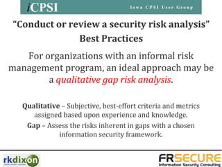 “Conduct or review a security risk analysis”
              Best Practices
   For organizations with an informal risk
management program, an ideal approach may be
        a qualitative gap risk analysis.

   Qualitative – Subjective, best-effort criteria and metrics
      assigned based upon experience and knowledge.
    Gap – Assess the risks inherent in gaps with a chosen
              information security framework.
 