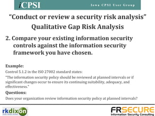 “Conduct or review a security risk analysis”
        Qualitative Gap Risk Analysis
2. Compare your existing information security
   controls against the information security
   framework you have chosen.

Example:
Control 5.1.2 in the ISO 27002 standard states:
“The information security policy should be reviewed at planned intervals or if
significant changes occur to ensure its continuing suitability, adequacy, and
effectiveness.”
Questions:
Does your organization review information security policy at planned intervals?
 