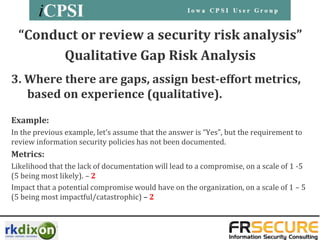 “Conduct or review a security risk analysis”
        Qualitative Gap Risk Analysis
3. Where there are gaps, assign best-effort metrics,
   based on experience (qualitative).

Example:
In the previous example, let’s assume that the answer is “Yes”, but the requirement to
review information security policies has not been documented.
Metrics:
Likelihood that the lack of documentation will lead to a compromise, on a scale of 1 -5
(5 being most likely). – 2
Impact that a potential compromise would have on the organization, on a scale of 1 – 5
(5 being most impactful/catastrophic) – 2
 