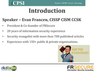 Introduction
Speaker – Evan Francen, CISSP CISM CCSK
•   President & Co-founder of FRSecure
•   20 years of information security experience
•   Security evangelist with more than 700 published articles
•   Experience with 150+ public & private organizations.
 