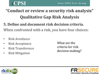 “Conduct or review a security risk analysis”
          Qualitative Gap Risk Analysis
5. Define and document risk decision criteria.
When confronted with a risk, you have four choices:

•    Risk Avoidance
•    Risk Acceptance            What are the
•    Risk Transference          criteria for risk
                                decision making?
•    Risk Mitigation
 