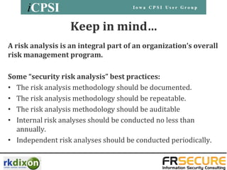Keep in mind…
A risk analysis is an integral part of an organization’s overall
risk management program.

Some “security risk analysis” best practices:
• The risk analysis methodology should be documented.
• The risk analysis methodology should be repeatable.
• The risk analysis methodology should be auditable
• Internal risk analyses should be conducted no less than
  annually.
• Independent risk analyses should be conducted periodically.
 