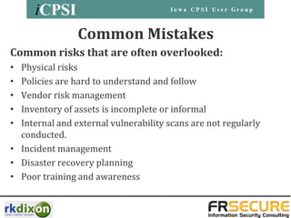 Common Mistakes
Common risks that are often overlooked:
• Physical risks
• Policies are hard to understand and follow
• Vendor risk management
• Inventory of assets is incomplete or informal
• Internal and external vulnerability scans are not regularly
  conducted.
• Incident management
• Disaster recovery planning
• Poor training and awareness
 