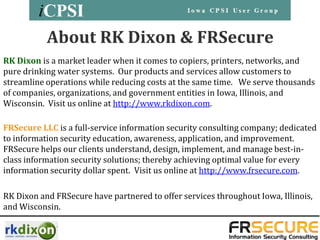 About RK Dixon & FRSecure
RK Dixon is a market leader when it comes to copiers, printers, networks, and
pure drinking water systems. Our products and services allow customers to
streamline operations while reducing costs at the same time. We serve thousands
of companies, organizations, and government entities in Iowa, Illinois, and
Wisconsin. Visit us online at http://www.rkdixon.com.

FRSecure LLC is a full-service information security consulting company; dedicated
to information security education, awareness, application, and improvement.
FRSecure helps our clients understand, design, implement, and manage best-in-
class information security solutions; thereby achieving optimal value for every
information security dollar spent. Visit us online at http://www.frsecure.com.

RK Dixon and FRSecure have partnered to offer services throughout Iowa, Illinois,
and Wisconsin.
 