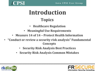 Introduction
                        Topics
                • Healthcare Regulation
            • Meaningful Use Requirements
     • Measure 14 of 14 – Protect Health Information
• “Conduct or review a security risk analysis” Fundamental
                          Concepts
         • Security Risk Analysis Best Practices
       • Security Risk Analysis Common Mistakes
 