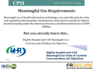 Meaningful Use Requirements
 Meaningful use of health information technology is an umbrella term for rules
 and regulations that hospitals and physicians must meet to qualify for federal
incentive funding under the American Recovery and Reinvestment Act of 2009
                                    (ARRA).

                  But you already knew this…
                 Eligible Hospital and CAH Meaningful Use –
                    (14) Core and (10) Menu Set Objectives
 