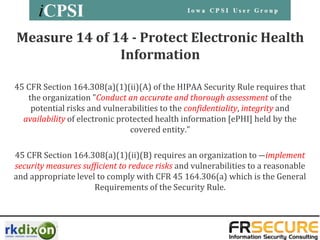 Measure 14 of 14 - Protect Electronic Health
               Information

45 CFR Section 164.308(a)(1)(ii)(A) of the HIPAA Security Rule requires that
   the organization "Conduct an accurate and thorough assessment of the
    potential risks and vulnerabilities to the confidentiality, integrity and
  availability of electronic protected health information [ePHI] held by the
                                covered entity.”

45 CFR Section 164.308(a)(1)(ii)(B) requires an organization to ―implement
security measures sufficient to reduce risks and vulnerabilities to a reasonable
and appropriate level to comply with CFR 45 164.306(a) which is the General
                     Requirements of the Security Rule.
 