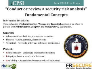 “Conduct or review a security risk analysis”
            Fundamental Concepts
Information Security is:
The application of Administrative, Physical and Technical controls in an effort to
protect the Confidentiality, Integrity, and Availability of Information.

Controls:
• Administrative – Policies, procedures, processes
• Physical – Locks, cameras, alarm systems
• Technical – Firewalls, anti-virus software, permissions

Protect:
• Confidentiality – Disclosure to authorized entities
• Integrity – Accuracy and completeness
• Availability – Accessible when required and authorized
 
