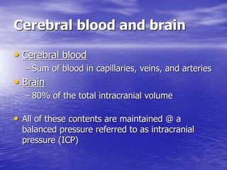 Cerebral blood and brain
• Cerebral blood
– Sum of blood in capillaries, veins, and arteries
• Brain
– 80% of the total intracranial volume
• All of these contents are maintained @ a
balanced pressure referred to as intracranial
pressure (ICP)
 