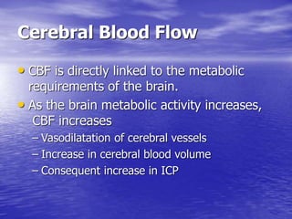 Cerebral Blood Flow
• CBF is directly linked to the metabolic
requirements of the brain.
• As the brain metabolic activity increases,
CBF increases
– Vasodilatation of cerebral vessels
– Increase in cerebral blood volume
– Consequent increase in ICP
 