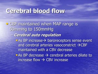 Cerebral blood flow
• CBF maintained when MAP range is
50mmHg to 150mmHg
– Cerebral auto regulation
•As BP increase baroreceptors sense event
and cerebral arteries vasoconstrict CBF
maintained with a CBV decrease
•As BP decrease  cerebral arteries dilate to
increase flow  CBV increase
 