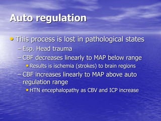 Auto regulation
• This process is lost in pathological states
– Esp. Head trauma
– CBF decreases linearly to MAP below range
• Results is ischemia (strokes) to brain regions
– CBF increases linearly to MAP above auto
regulation range
• HTN encephalopathy as CBV and ICP increase
 