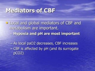 Mediators of CBF
• Local and global mediators of CBF and
metabolism are important.
– Hypoxia and pH are most important
– As local paO2 decreases, CBF increases
– CBF is affected by pH (and its surrogate
pCO2)
 