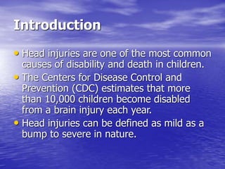 Introduction
• Head injuries are one of the most common
causes of disability and death in children.
• The Centers for Disease Control and
Prevention (CDC) estimates that more
than 10,000 children become disabled
from a brain injury each year.
• Head injuries can be defined as mild as a
bump to severe in nature.
 
