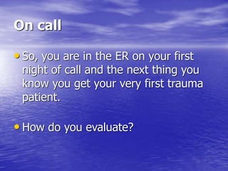 On call
• So, you are in the ER on your first
night of call and the next thing you
know you get your very first trauma
patient.
• How do you evaluate?
 