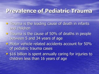 Prevalence of Pediatric Trauma
• Trauma is the leading cause of death in infants
and children
• Trauma is the cause of 50% of deaths in people
between 5 and 34 years of age
• Motor vehicle related accidents account for 50%
of pediatric trauma cases
• $16 billion is spent annually caring for injuries to
children less than 16 years of age
 
