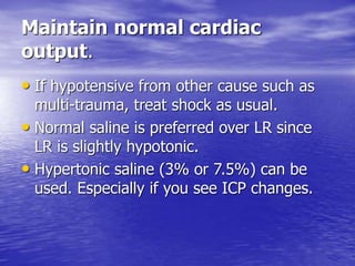 Maintain normal cardiac
output.
• If hypotensive from other cause such as
multi-trauma, treat shock as usual.
• Normal saline is preferred over LR since
LR is slightly hypotonic.
• Hypertonic saline (3% or 7.5%) can be
used. Especially if you see ICP changes.
 
