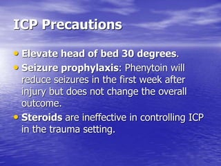 ICP Precautions
• Elevate head of bed 30 degrees.
• Seizure prophylaxis: Phenytoin will
reduce seizures in the first week after
injury but does not change the overall
outcome.
• Steroids are ineffective in controlling ICP
in the trauma setting.
 