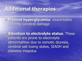 Additional therapies
• Prevent hyperglycemia: exacerbates
ischemic cerebral damage
• Attention to electrolyte status. These
patients are prone to electrolyte
abnormalities due to osmotic diuresis,
cerebral salt losing states, SIADH and
diabetes insipidus
 