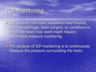 ICP Monitoring
• ICU patients who have sustained head trauma,
brain hemorrhage, brain surgery, or conditions in
which the brain may swell might require
intracranial pressure monitoring.
• The purpose of ICP monitoring is to continuously
measure the pressure surrounding the brain.
 