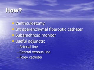 How?
• Ventriculostomy
• Intraparenchymal fiberoptic catheter
• Subarachnoid monitor
• Useful adjuncts:
– Arterial line
– Central venous line
– Foley catheter
 