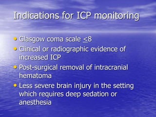 Indications for ICP monitoring
• Glasgow coma scale <8
• Clinical or radiographic evidence of
increased ICP
• Post-surgical removal of intracranial
hematoma
• Less severe brain injury in the setting
which requires deep sedation or
anesthesia
 