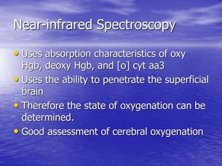 Near-infrared Spectroscopy
• Uses absorption characteristics of oxy
Hgb, deoxy Hgb, and [o] cyt aa3
• Uses the ability to penetrate the superficial
brain
• Therefore the state of oxygenation can be
determined.
• Good assessment of cerebral oxygenation
 