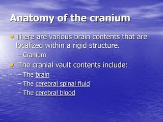 Anatomy of the cranium
• There are various brain contents that are
localized within a rigid structure.
– Cranium
• The cranial vault contents include:
– The brain
– The cerebral spinal fluid
– The cerebral blood
 