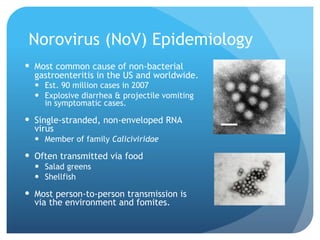 Norovirus (NoV) Epidemiology
Most common cause of non-bacterial
gastroenteritis in the US and worldwide.
Est. 90 million cases in 2007
Explosive diarrhea & projectile vomiting
in symptomatic cases.
Single-stranded, non-enveloped RNA
virus
Member of family Caliciviridae
Often transmitted via food
Salad greens
Shellfish
Most person-to-person transmission is
via the environment and fomites.