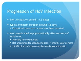 Progression of NoV Infection
Short incubation period (~1.5 days)
Typical symptom duration around 1.5 days.
Exceptional cases up to a year have been reported.
Most people shed asymptomatically after recovery of
symptoms:
Typically for several days
Not uncommon for shedding to last > 1 month, year or more
15-50% of all infections may be totally asymptomatic