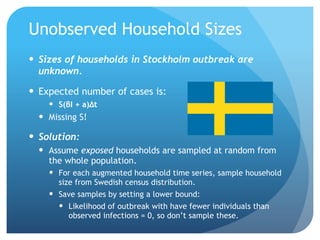 Unobserved Household Sizes
Sizes of households in Stockholm outbreak are
unknown.
Expected number of cases is:
S(βI + a)Δt
Missing S!
Solution:
Assume exposed households are sampled at random from
the whole population.
For each augmented household time series, sample household
size from Swedish census distribution.
Save samples by setting a lower bound:
Likelihood of outbreak with have fewer individuals than
observed infections = 0, so don’t sample these.
