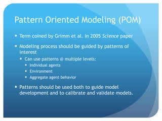 Pattern Oriented Modeling (POM)
Term coined by Grimm et al. in 2005 Science paper
Modeling process should be guided by patterns of
interest
Can use patterns @ multiple levels:
Individual agents
Environment
Aggregate agent behavior
Patterns should be used both to guide model
development and to calibrate and validate models.