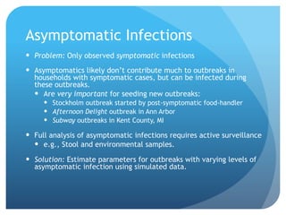Asymptomatic Infections
Problem: Only observed symptomatic infections
Asymptomatics likely don’t contribute much to outbreaks in
households with symptomatic cases, but can be infected during
these outbreaks.
Are very important for seeding new outbreaks:
Stockholm outbreak started by post-symptomatic food-handler
Afternoon Delight outbreak in Ann Arbor
Subway outbreaks in Kent County, MI
Full analysis of asymptomatic infections requires active surveillance
e.g., Stool and environmental samples.
Solution: Estimate parameters for outbreaks with varying levels of
asymptomatic infection using simulated data.