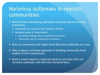 Norovirus outbreaks in realistic
communities
Norovirus has interesting qualitative outbreak dynamics in the
community.
Outbreaks are explosive but typically limited.
Multiple levels of transmission:
Can embed findings about household transmission.
Community rate of transmission is unknown.
Data on community and region-level Norovirus outbreaks are rare.
Take a pattern-oriented approach to building community-level
models of NoV transmission.
Build a model based on observed patterns and data that can
recreate outbreaks with NoV-like characteristics.