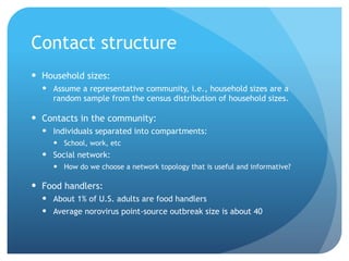 Contact structure
 Household sizes:
   Assume a representative community, i.e., household sizes are a
    random sample from the census distribution of household sizes.

 Contacts in the community:
   Individuals separated into compartments:
      School, work, etc
   Social network:
      How do we choose a network topology that is useful and informative?

 Food handlers:
   About 1% of U.S. adults are food handlers
   Average norovirus point-source outbreak size is about 40
 