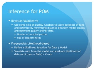 Inference for POM
Bayesian/Qualitative
Use some kind of quality function to score goodness of runs
and optimize by minimizing distance between model output
and optimum quality and/or data.
Number of occupied patches
Size of elephant herds
Frequentist/Likelihood-based
Define a likelihood function for Data | Model
Simulate runs from the model and evaluate likelihood of
data as (# runs == Data) / # runs