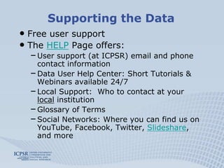 Supporting the Data
• Free user support
• The HELP Page offers:
  – User support (at ICPSR) email and phone
    contact information
  – Data User Help Center: Short Tutorials &
    Webinars available 24/7
  – Local Support: Who to contact at your
    local institution
  – Glossary of Terms
  – Social Networks: Where you can find us on
    YouTube, Facebook, Twitter, Slideshare,
    and more
 