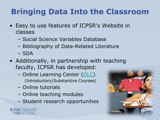 Bringing Data Into the Classroom
• Easy to use features of ICPSR’s Website in
  classes
   – Social Science Variables Database
   – Bibliography of Data-Related Literature
   – SDA
• Additionally, in partnership with teaching
  faculty, ICPSR has developed:
   – Online Learning Center (OLC)
     (Introductory/Substantive Courses)
   – Online tutorials
   – Online teaching modules
   – Student research opportunities
 